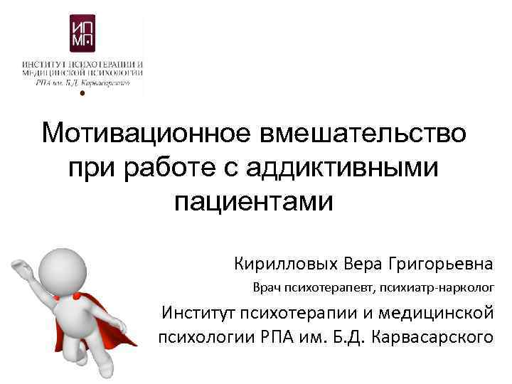 Мотивационное вмешательство при работе с аддиктивными пациентами Кирилловых Вера Григорьевна Врач психотерапевт, психиатр-нарколог Институт