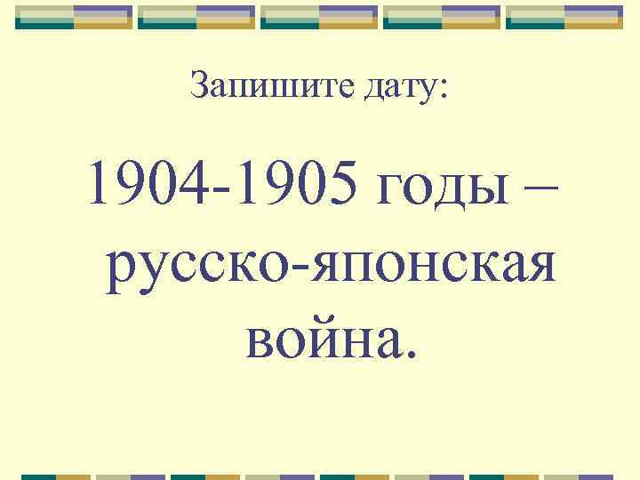 Запишите дату: 1904 -1905 годы – русско-японская война. 