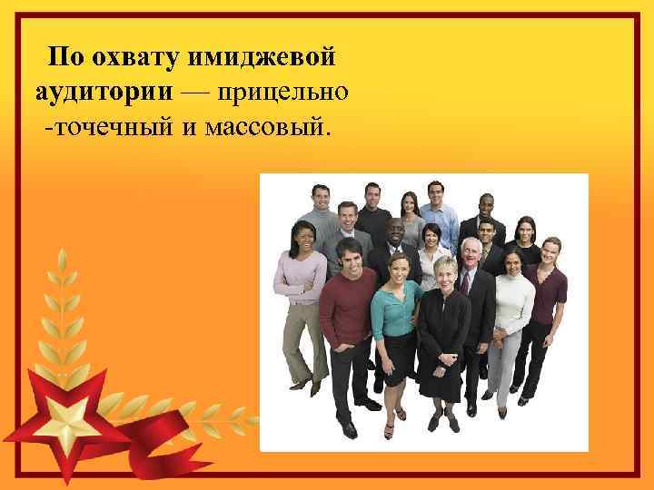 По охвату имиджевой аудитории — прицельно -точечный и массовый. 