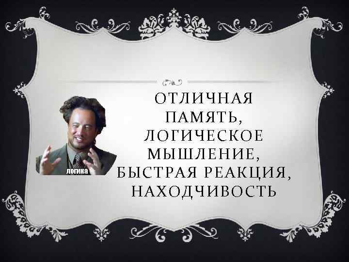 ОТЛИЧНАЯ ПАМЯТЬ, ЛОГИЧЕСКОЕ МЫШЛЕНИЕ, БЫСТРАЯ РЕАКЦИЯ , НАХОДЧИВОСТЬ 
