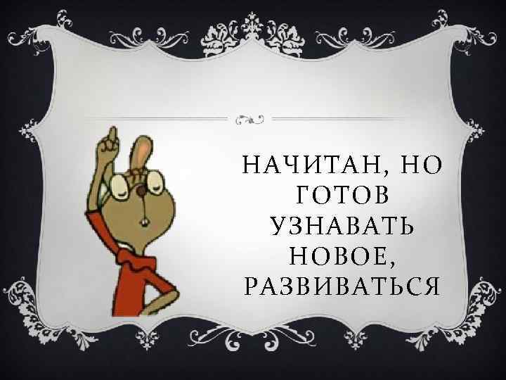 НАЧИТАН, НО ГОТОВ УЗНАВАТЬ НОВОЕ, РАЗВИВАТЬСЯ 