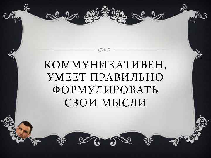 КОММУНИКАТИВЕН, УМЕЕТ ПРАВИЛЬНО ФОРМУЛИРОВАТЬ СВОИ МЫСЛИ 