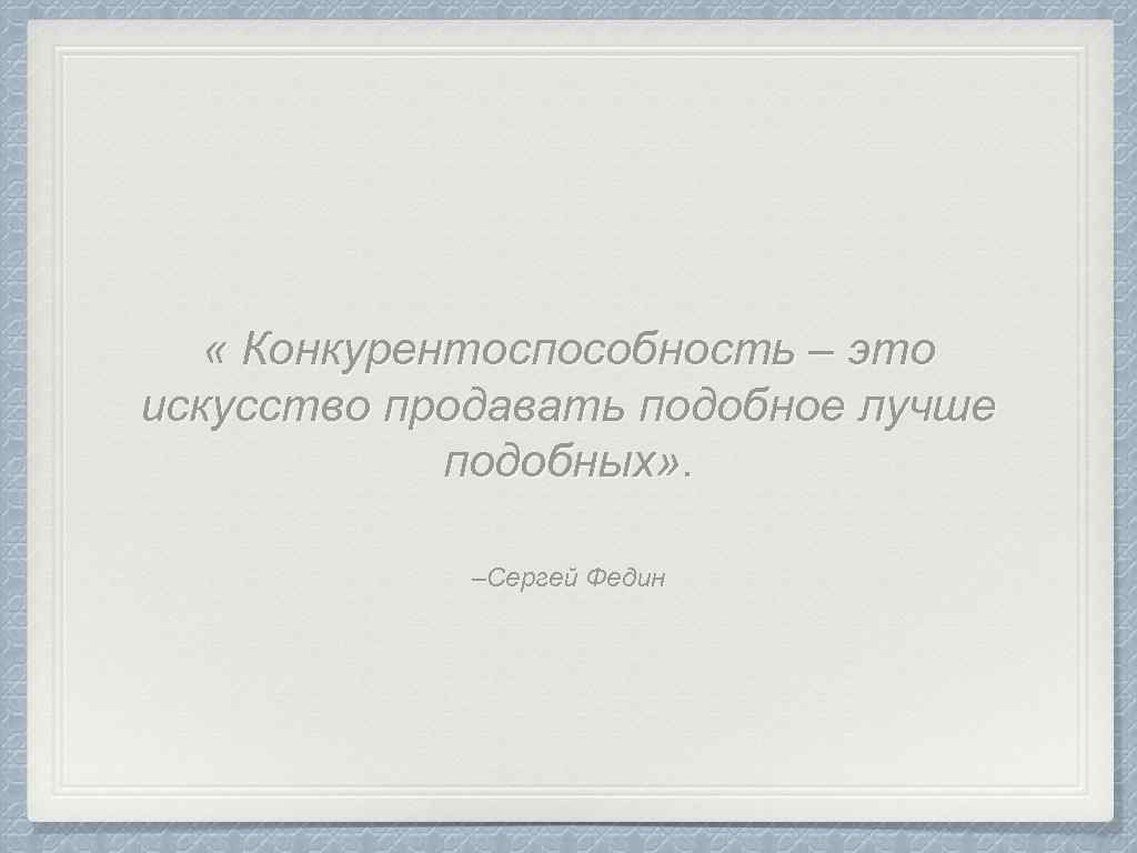  « Конкурентоспособность – это искусство продавать подобное лучше подобных» . –Сергей Федин 