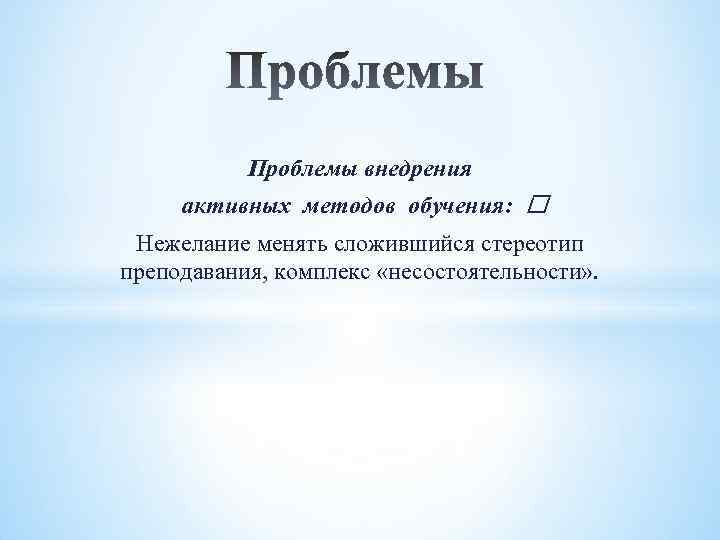 Проблемы внедрения активных методов обучения: Нежелание менять сложившийся стереотип преподавания, комплекс «несостоятельности» . 