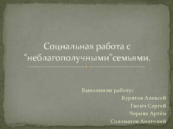 Социальная работа с “неблагополучными”семьями. Выполнили работу: Курятов Алексей Гисич Сергей Черняк Артём Соломатов Анатолий