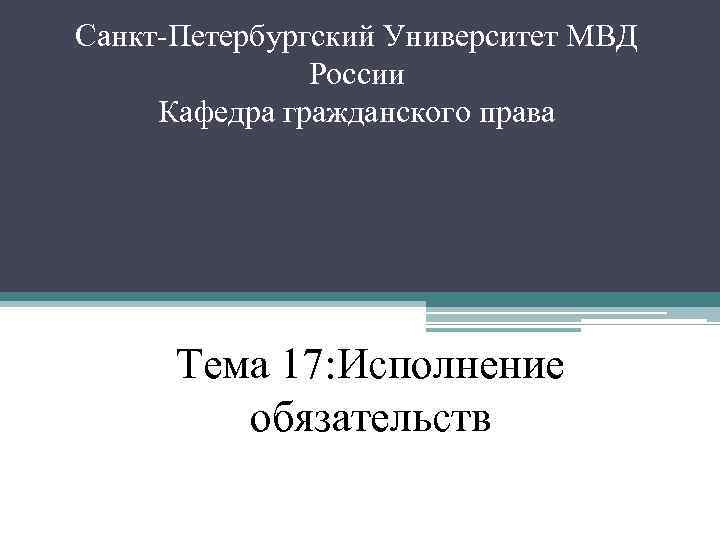 Санкт Петербургский Университет МВД России Кафедра гражданского права Тема 17: Исполнение обязательств 