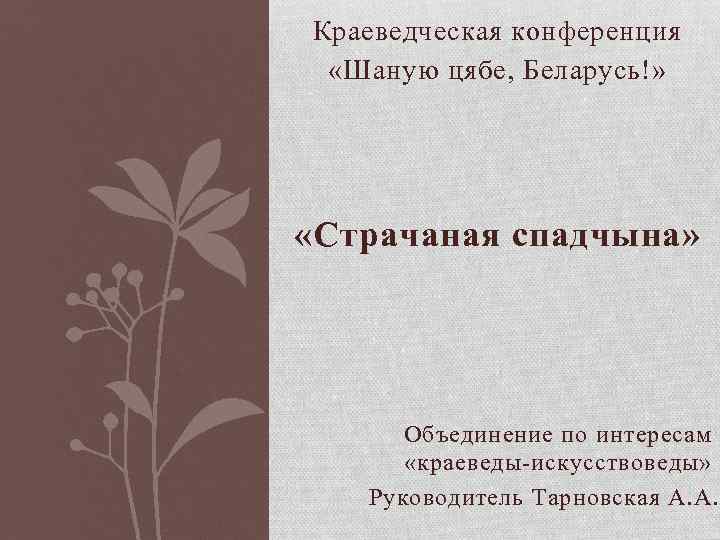Краеведческая конференция «Шаную цябе, Беларусь!» «Страчаная спадчына» Объединение по интересам «краеведы-искусствоведы» Руководитель Тарновская А.