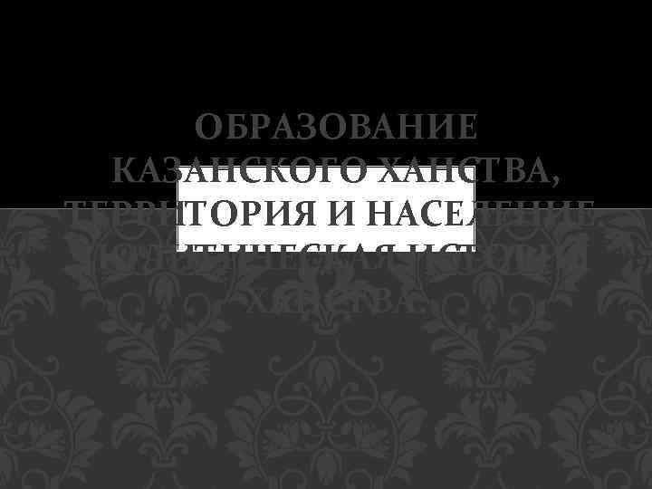 ОБРАЗОВАНИЕ КАЗАНСКОГО ХАНСТВА, ТЕРРИТОРИЯ И НАСЕЛЕНИЕ. ПОЛИТИЧЕСКАЯ ИСТОРИЯ ХАНСТВА. 