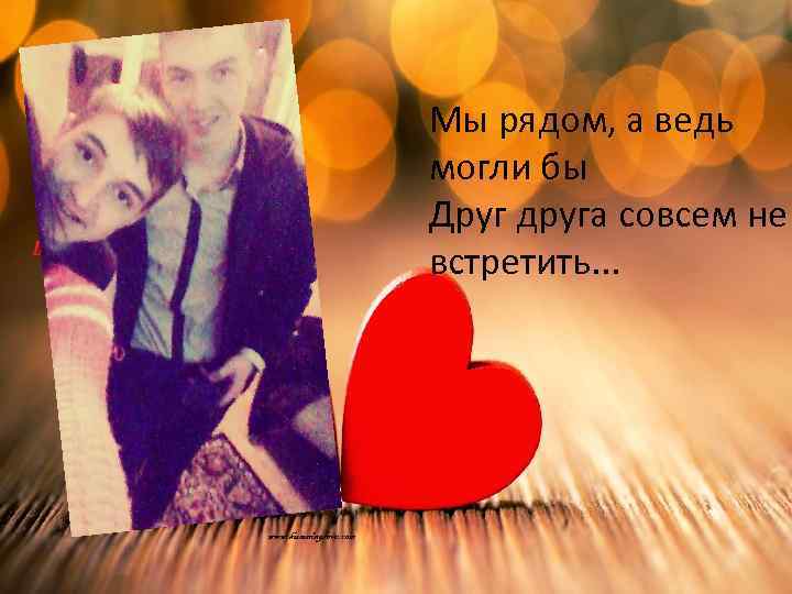 Мы рядом, а ведь могли бы Друг друга совсем не встретить. . . 