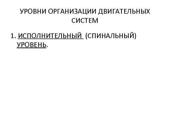 УРОВНИ ОРГАНИЗАЦИИ ДВИГАТЕЛЬНЫХ СИСТЕМ 1. ИСПОЛНИТЕЛЬНЫЙ (СПИНАЛЬНЫЙ) УРОВЕНЬ. 