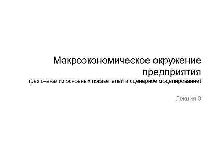 Макроэкономическое окружение предприятия (basic–анализ основных показателей и сценарное моделирование) Лекция 3 