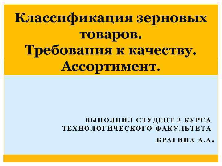 Классификация зерновых товаров. Требования к качеству. Ассортимент. ВЫПОЛНИЛ СТУДЕНТ 3 КУРСА ТЕХНОЛОГИЧЕСКОГО ФАКУЛЬТЕТА БРАГИНА
