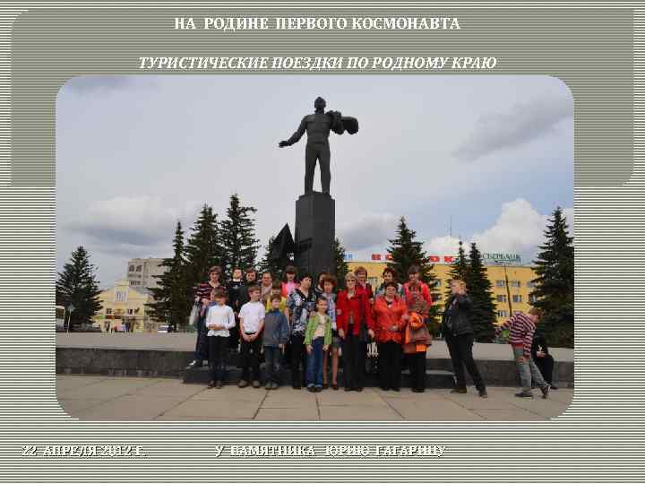 НА РОДИНЕ ПЕРВОГО КОСМОНАВТА ТУРИСТИЧЕСКИЕ ПОЕЗДКИ ПО РОДНОМУ КРАЮ 22 АПРЕЛЯ 2012 Г. У