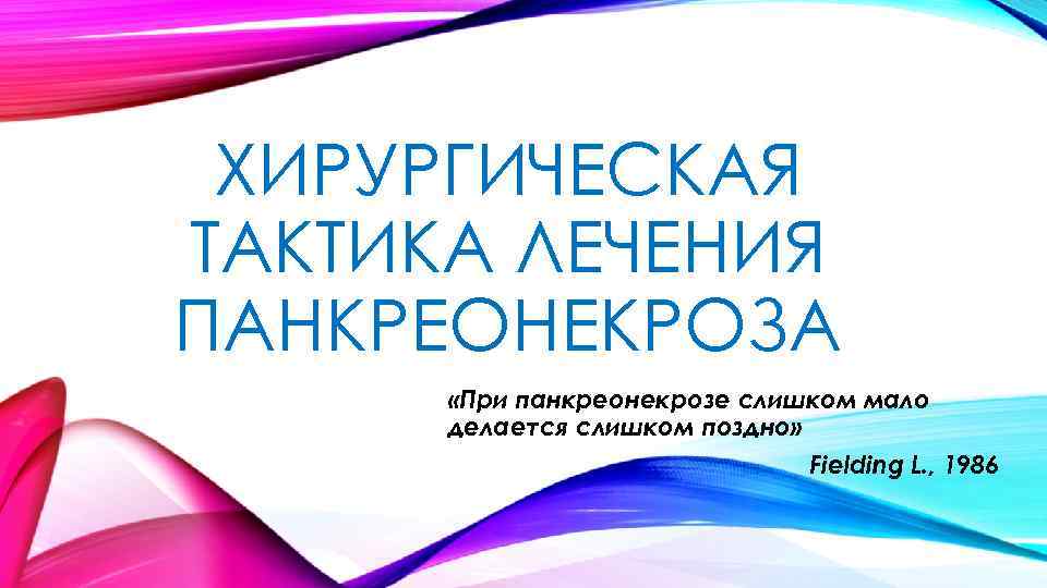 ХИРУРГИЧЕСКАЯ ТАКТИКА ЛЕЧЕНИЯ ПАНКРЕОНЕКРОЗА «При панкреонекрозе слишком мало делается слишком поздно» Fielding L. ,