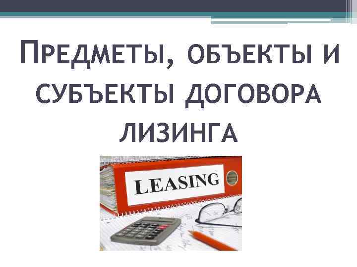 ПРЕДМЕТЫ, ОБЪЕКТЫ И СУБЪЕКТЫ ДОГОВОРА ЛИЗИНГА 