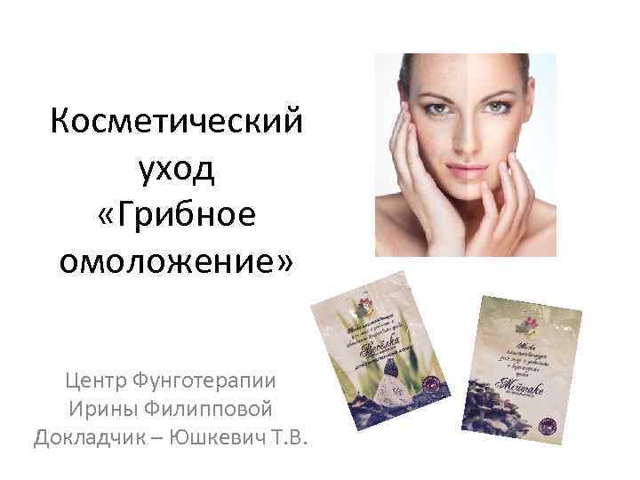 Косметический уход «Грибное омоложение» Центр Фунготерапии Ирины Филипповой Докладчик – Юшкевич Т. В. 