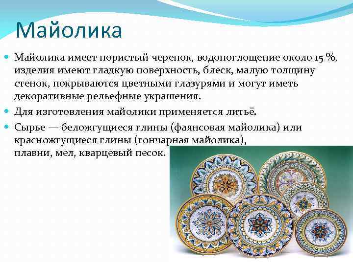 Майолика имеет пористый черепок, водопоглощение около 15 %, изделия имеют гладкую поверхность, блеск, малую