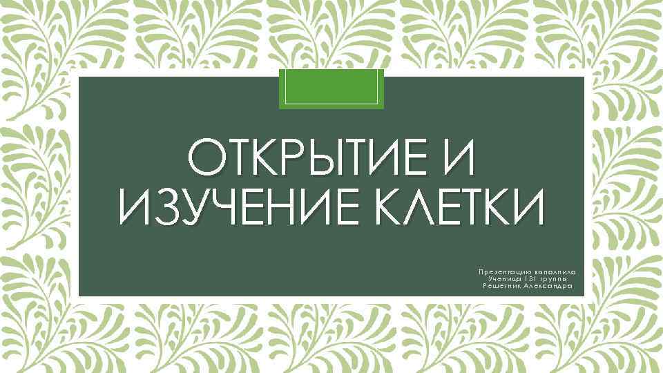 ОТКРЫТИЕ И ИЗУЧЕНИЕ КЛЕТКИ Презентацию выполнила Ученица 131 группы Решетник Александра 