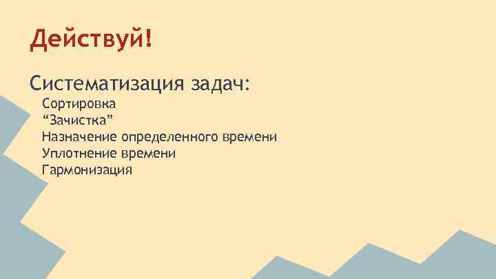 Действуй! Систематизация задач: Сортировка “Зачистка” Назначение определенного времени Уплотнение времени Гармонизация 