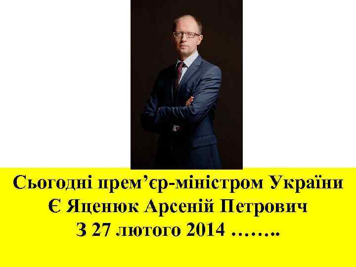 Сьогодні прем’єр-міністром України Є Яценюк Арсеній Петрович З 27 лютого 2014 ……. . 