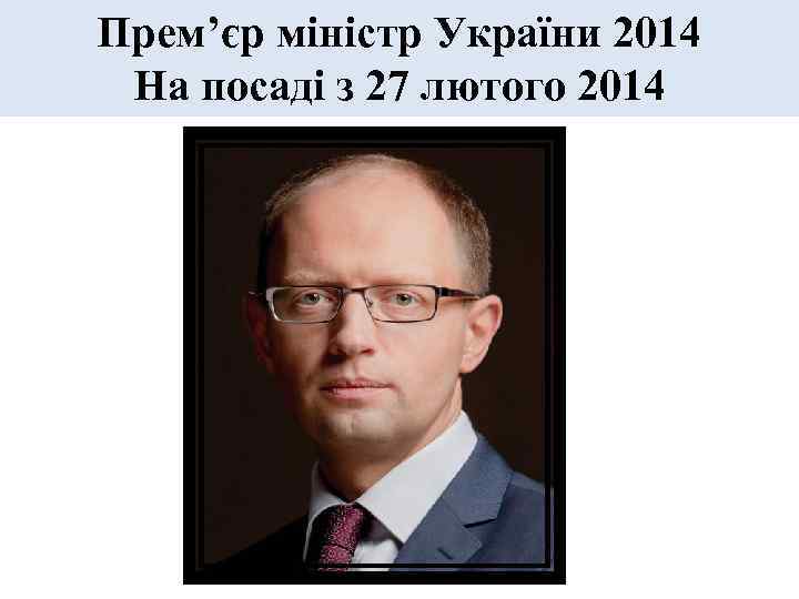 Прем’єр міністр України 2014 На посаді з 27 лютого 2014 