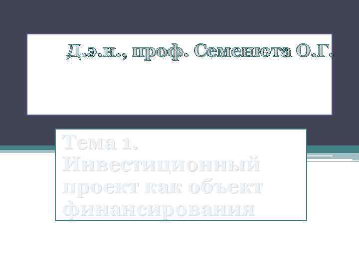 Д. э. н. , проф. Семенюта О. Г. Тема 1. Инвестиционный проект как объект