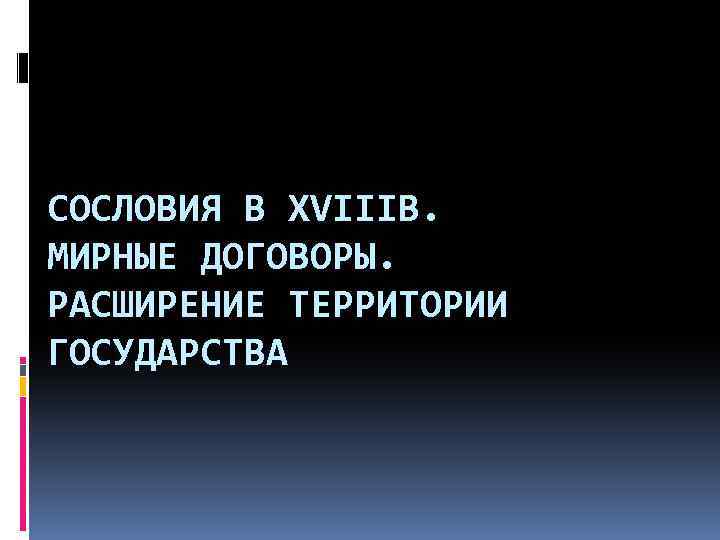 СОСЛОВИЯ В XVIIIВ. МИРНЫЕ ДОГОВОРЫ. РАСШИРЕНИЕ ТЕРРИТОРИИ ГОСУДАРСТВА 