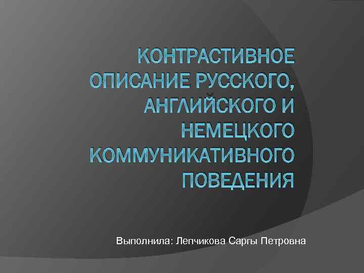 КОНТРАСТИВНОЕ ОПИСАНИЕ РУССКОГО, АНГЛИЙСКОГО И НЕМЕЦКОГО КОММУНИКАТИВНОГО ПОВЕДЕНИЯ Выполнила: Лепчикова Саргы Петровна 