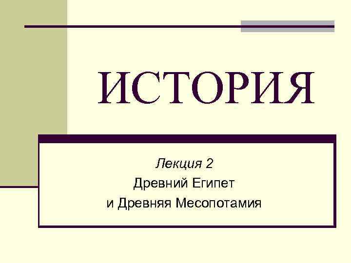 ИСТОРИЯ Лекция 2 Древний Египет и Древняя Месопотамия 