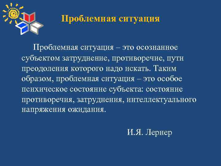 Проблемная ситуация – это осознанное субъектом затруднение, противоречие, пути преодоления которого надо искать. Таким