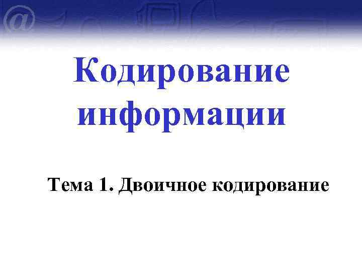 Кодирование информации Тема 1. Двоичное кодирование 