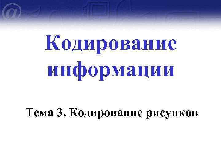 Кодирование информации Тема 3. Кодирование рисунков 