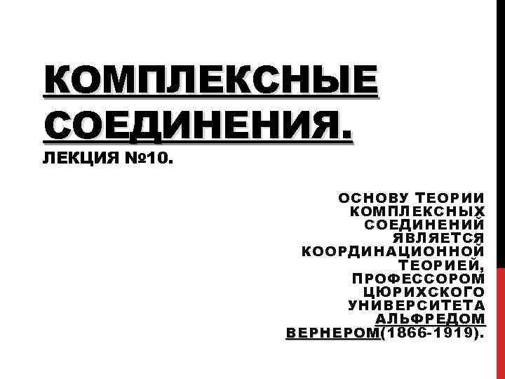 КОМПЛЕКСНЫЕ СОЕДИНЕНИЯ. ЛЕКЦИЯ № 10. ОСНОВУ ТЕОРИИ КОМПЛЕКСНЫХ СОЕДИНЕНИЙ ЯВЛЯЕТСЯ КООРДИНАЦИОННОЙ ТЕОРИЕЙ, ПРОФЕССОРОМ ЦЮРИХСКОГО