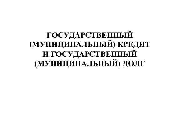 ГОСУДАРСТВЕННЫЙ (МУНИЦИПАЛЬНЫЙ) КРЕДИТ И ГОСУДАРСТВЕННЫЙ (МУНИЦИПАЛЬНЫЙ) ДОЛГ 