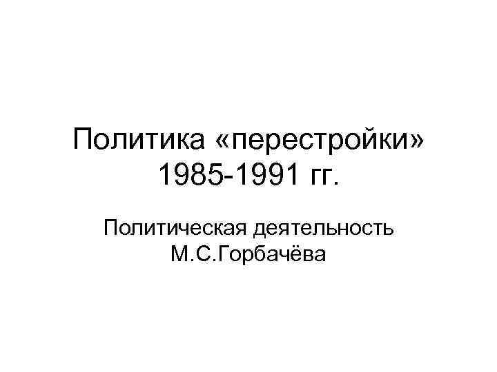 Политика «перестройки» 1985 -1991 гг. Политическая деятельность М. С. Горбачёва 