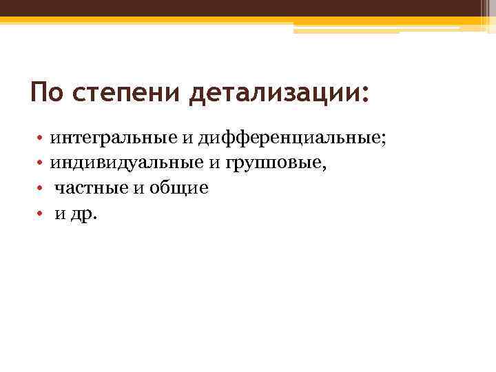 По степени детализации: • • интегральные и дифференциальные; индивидуальные и групповые, частные и общие