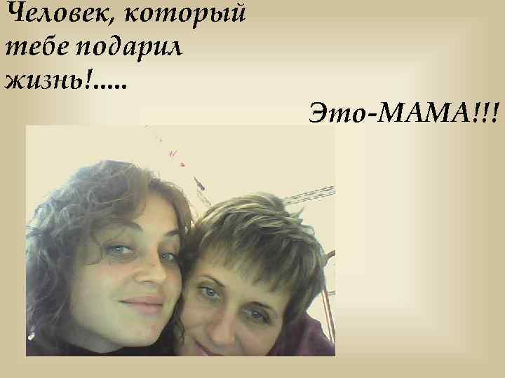 Человек, который тебе подарил жизнь!. . . Это-МАМА!!! 
