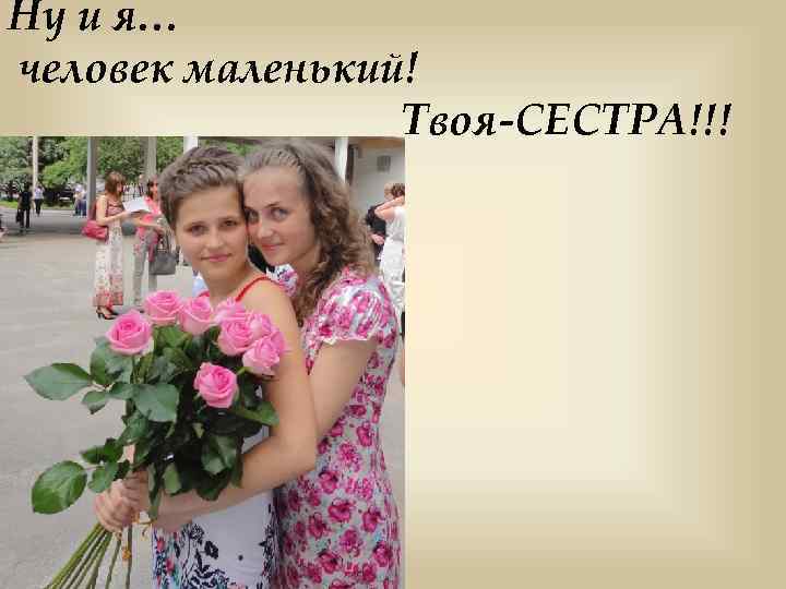 Ну и я… человек маленький! Твоя-СЕСТРА!!! 