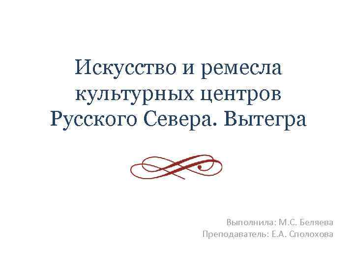 Искусство и ремесла культурных центров Русского Севера. Вытегра Выполнила: М. С. Беляева Преподаватель: Е.