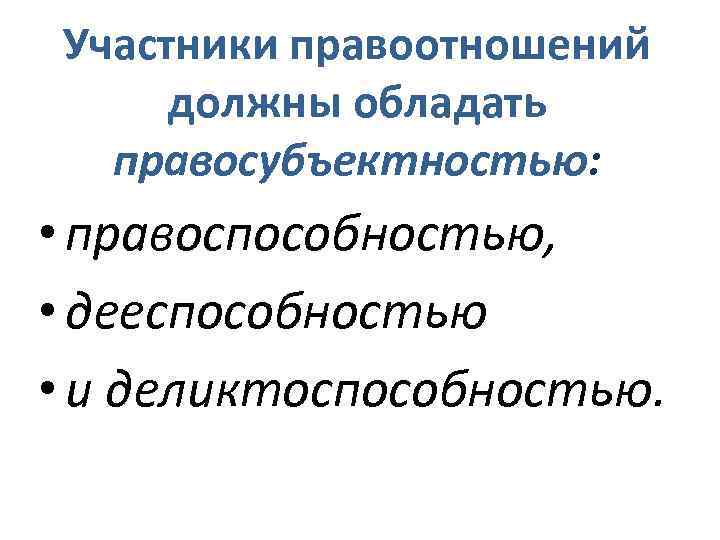 Участники правоотношений должны обладать правосубъектностью: • правоспособностью, • дееспособностью • и деликтоспособностью. 