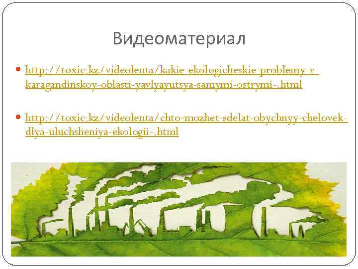 Видеоматериал http: //toxic. kz/videolenta/kakie-ekologicheskie-problemy-v- karagandinskoy-oblasti-yavlyayutsya-samymi-ostrymi-. html http: //toxic. kz/videolenta/chto-mozhet-sdelat-obychnyy-chelovek- dlya-uluchsheniya-ekologii-. html 