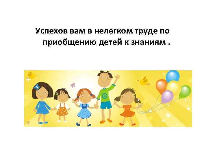 Успехов вам в нелегком труде по приобщению детей к знаниям. 