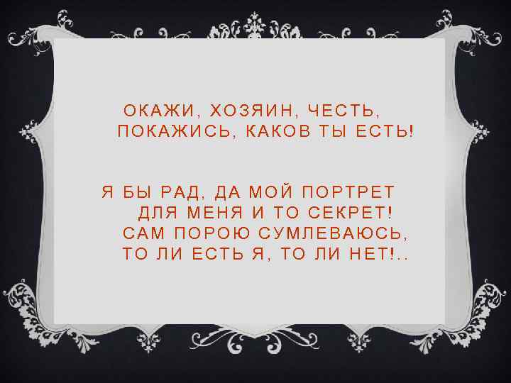 ОКАЖИ, ХОЗЯИН, ЧЕСТЬ, ПОКАЖИСЬ, КАКОВ ТЫ ЕСТЬ! Я БЫ РАД, ДА МОЙ ПОРТРЕТ ДЛЯ