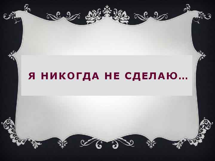 Я НИКОГДА НЕ СДЕЛАЮ… 
