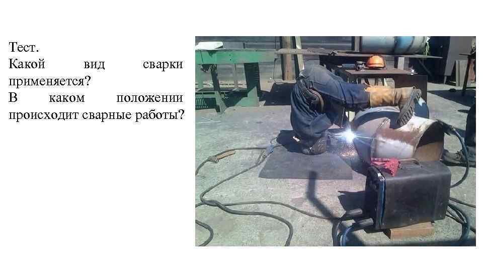 Тест. Какой вид сварки применяется? В каком положении происходит сварные работы? 