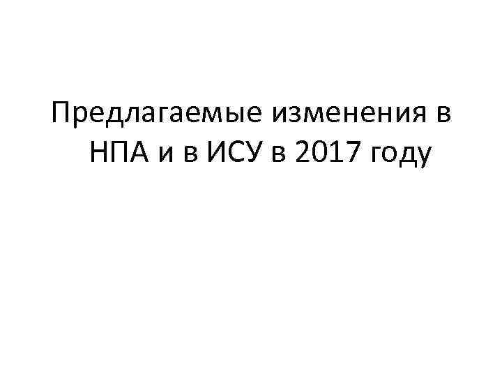 Предлагаемые изменения в НПА и в ИСУ в 2017 году 