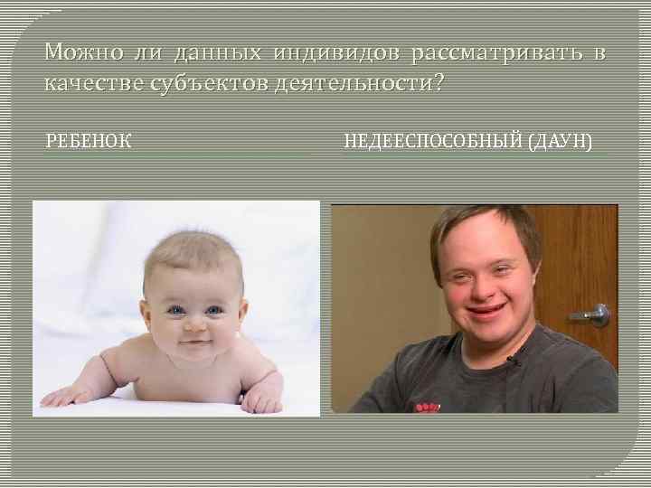 Можно ли данных индивидов рассматривать в качестве субъектов деятельности? РЕБЕНОК НЕДЕЕСПОСОБНЫЙ (ДАУН) 