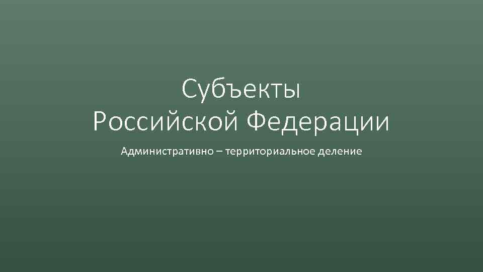 Субъекты Российской Федерации Административно – территориальное деление 