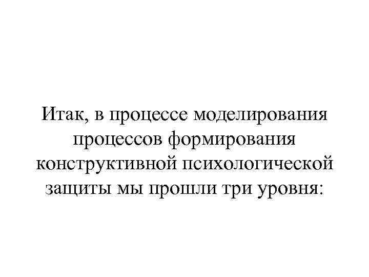 Итак, в процессе моделирования процессов формирования конструктивной психологической защиты мы прошли три уровня: 