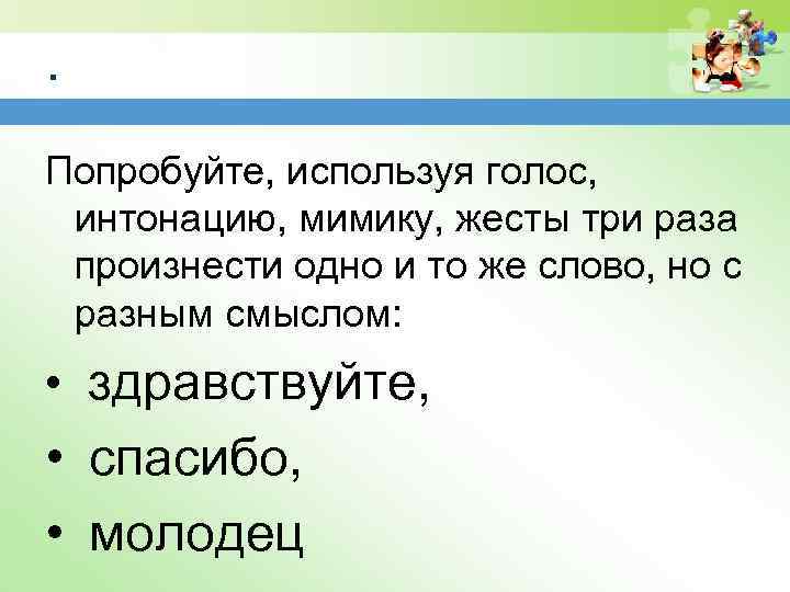 . Попробуйте, используя голос, интонацию, мимику, жесты три раза произнести одно и то же